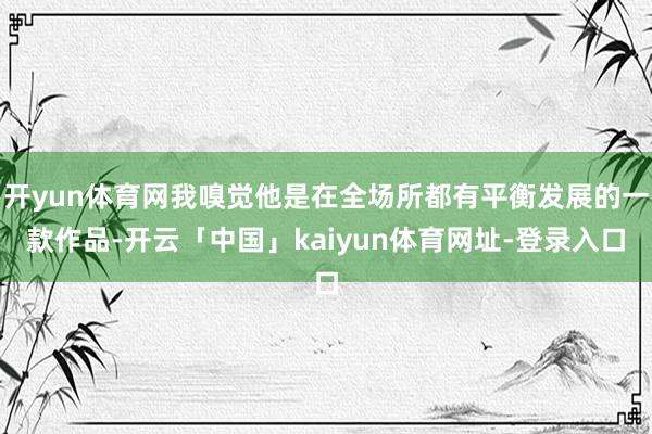 开yun体育网我嗅觉他是在全场所都有平衡发展的一款作品-开云「中国」kaiyun体育网址-登录入口