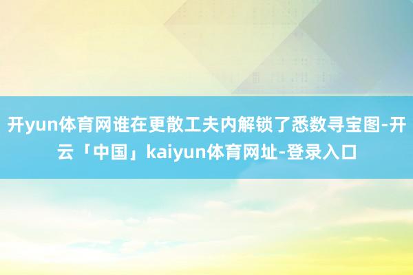 开yun体育网谁在更散工夫内解锁了悉数寻宝图-开云「中国」kaiyun体育网址-登录入口
