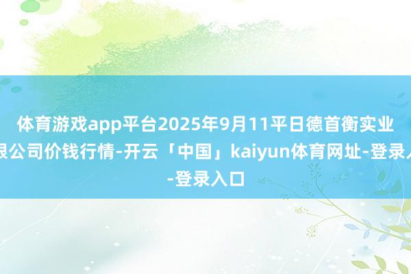 体育游戏app平台2025年9月11平日德首衡实业有限公司价钱行情-开云「中国」kaiyun体育网址-登录入口