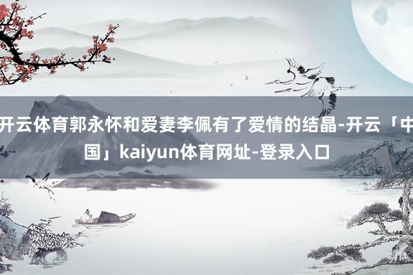 开云体育郭永怀和爱妻李佩有了爱情的结晶-开云「中国」kaiyun体育网址-登录入口