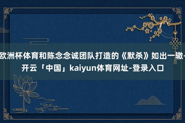 欧洲杯体育和陈念念诚团队打造的《默杀》如出一辙-开云「中国」kaiyun体育网址-登录入口