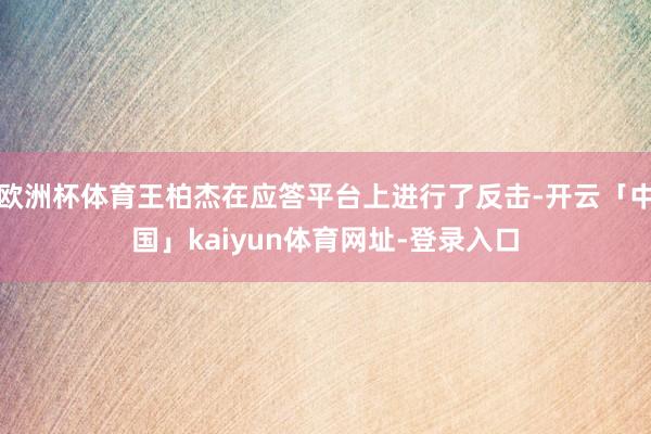 欧洲杯体育王柏杰在应答平台上进行了反击-开云「中国」kaiyun体育网址-登录入口