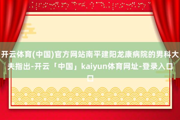 开云体育(中国)官方网站南平建阳龙康病院的男科大夫指出-开云「中国」kaiyun体育网址-登录入口