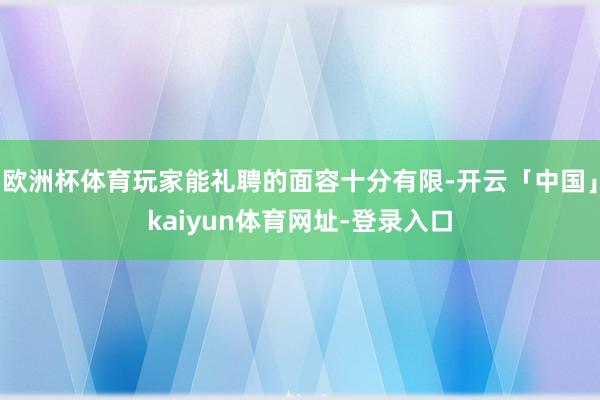 欧洲杯体育玩家能礼聘的面容十分有限-开云「中国」kaiyun体育网址-登录入口