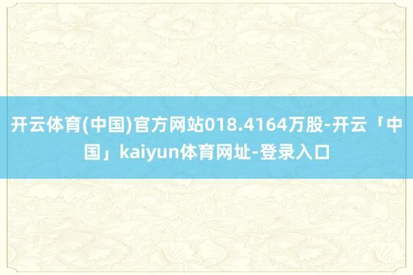开云体育(中国)官方网站018.4164万股-开云「中国」kaiyun体育网址-登录入口