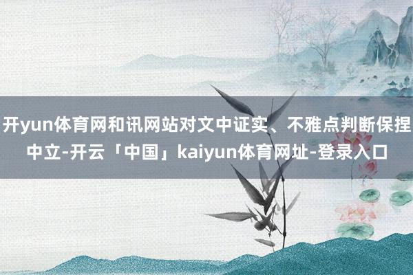 开yun体育网和讯网站对文中证实、不雅点判断保捏中立-开云「中国」kaiyun体育网址-登录入口