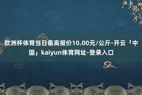 欧洲杯体育当日最高报价10.00元/公斤-开云「中国」kaiyun体育网址-登录入口