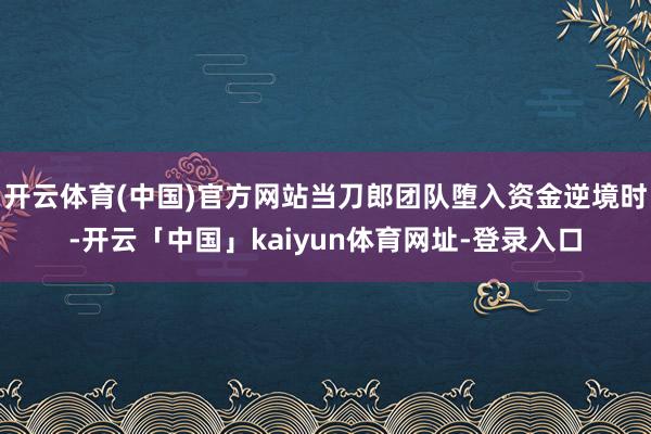 开云体育(中国)官方网站当刀郎团队堕入资金逆境时-开云「中国」kaiyun体育网址-登录入口