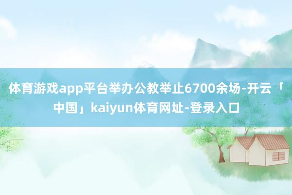体育游戏app平台举办公教举止6700余场-开云「中国」kaiyun体育网址-登录入口