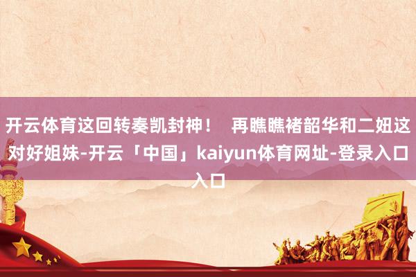 开云体育这回转奏凯封神！  再瞧瞧褚韶华和二妞这对好姐妹-开云「中国」kaiyun体育网址-登录入口