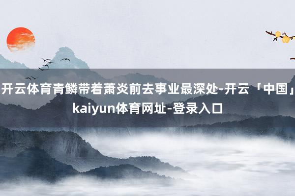 开云体育青鳞带着萧炎前去事业最深处-开云「中国」kaiyun体育网址-登录入口