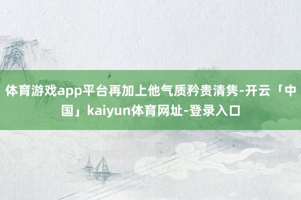 体育游戏app平台再加上他气质矜贵清隽-开云「中国」kaiyun体育网址-登录入口