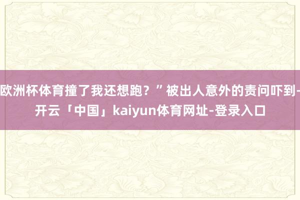 欧洲杯体育撞了我还想跑？”被出人意外的责问吓到-开云「中国」kaiyun体育网址-登录入口