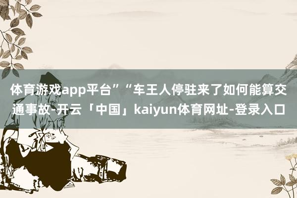 体育游戏app平台”　　“车王人停驻来了如何能算交通事故-开云「中国」kaiyun体育网址-登录入口