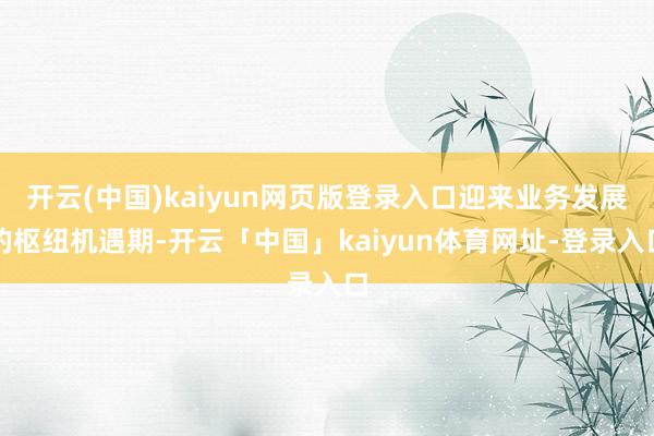 开云(中国)kaiyun网页版登录入口迎来业务发展的枢纽机遇期-开云「中国」kaiyun体育网址-登录入口