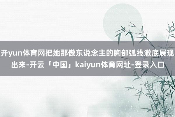 开yun体育网把她那傲东说念主的胸部弧线澈底展现出来-开云「中国」kaiyun体育网址-登录入口