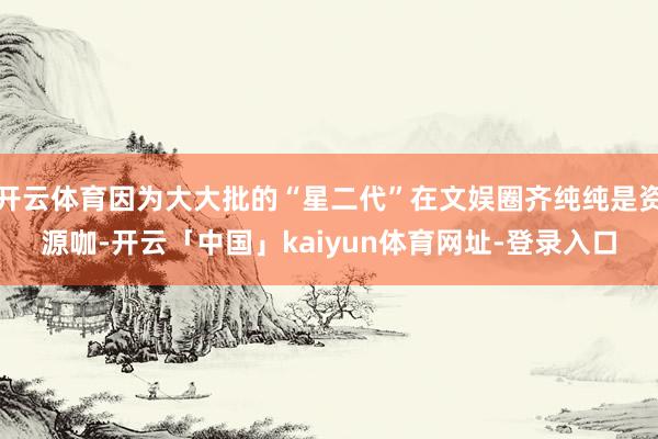 开云体育因为大大批的“星二代”在文娱圈齐纯纯是资源咖-开云「中国」kaiyun体育网址-登录入口
