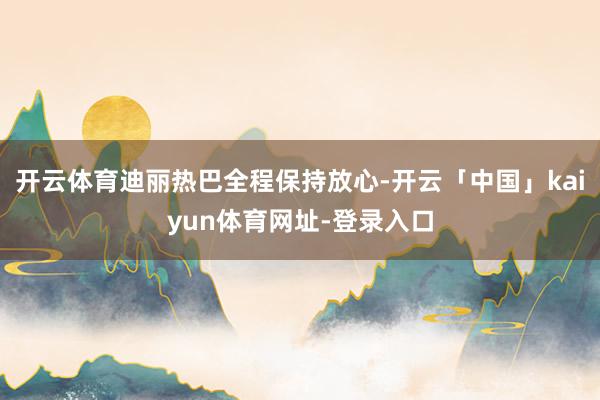 开云体育迪丽热巴全程保持放心-开云「中国」kaiyun体育网址-登录入口