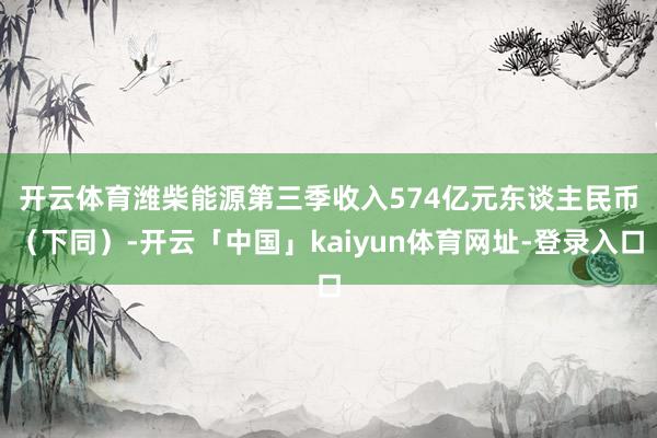 开云体育 潍柴能源第三季收入574亿元东谈主民币(下同)-开云「中国」kaiyun体育网址-登录入口