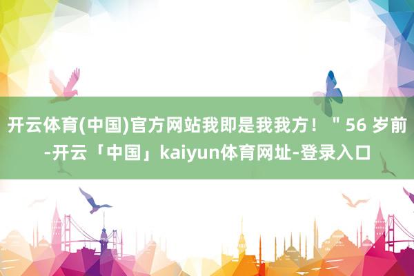 开云体育(中国)官方网站我即是我我方！＂56 岁前-开云「中国」kaiyun体育网址-登录入口