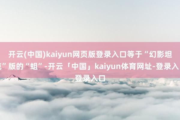 开云(中国)kaiyun网页版登录入口等于“幻影坦克”版的“蛆”-开云「中国」kaiyun体育网址-登录入口