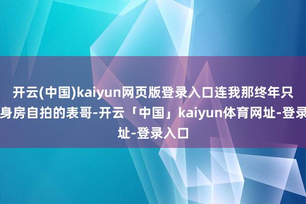 开云(中国)kaiyun网页版登录入口连我那终年只发健身房自拍的表哥-开云「中国」kaiyun体育网址-登录入口