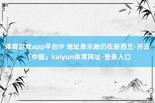 体育游戏app平台IP 地址表示她仍在新西兰-开云「中国」kaiyun体育网址-登录入口