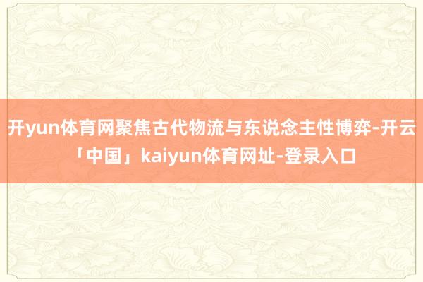 开yun体育网聚焦古代物流与东说念主性博弈-开云「中国」kaiyun体育网址-登录入口