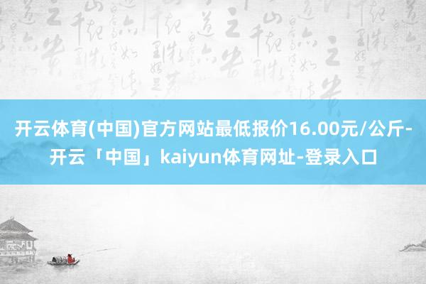 开云体育(中国)官方网站最低报价16.00元/公斤-开云「中国」kaiyun体育网址-登录入口
