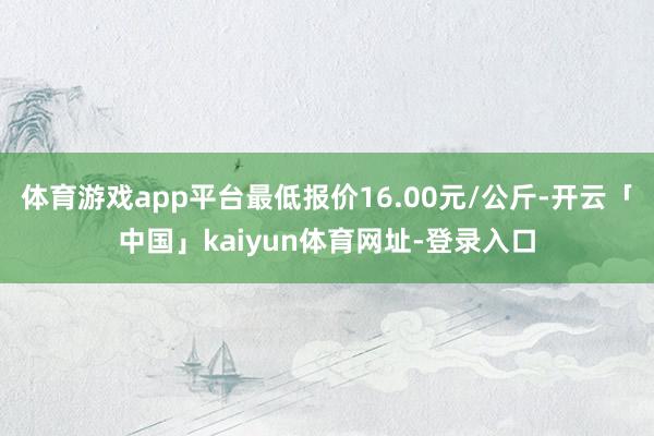 体育游戏app平台最低报价16.00元/公斤-开云「中国」kaiyun体育网址-登录入口