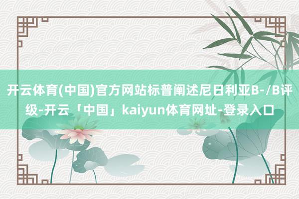 开云体育(中国)官方网站标普阐述尼日利亚B-/B评级-开云「中国」kaiyun体育网址-登录入口