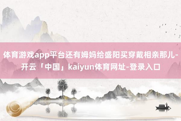 体育游戏app平台还有姆妈给盛阳买穿戴相亲那儿-开云「中国」kaiyun体育网址-登录入口