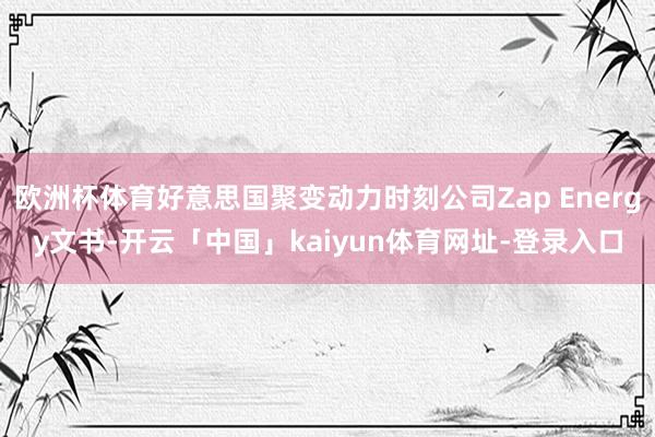 欧洲杯体育好意思国聚变动力时刻公司Zap Energy文书-开云「中国」kaiyun体育网址-登录入口