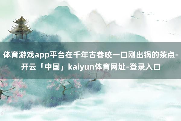 体育游戏app平台在千年古巷咬一口刚出锅的茶点-开云「中国」kaiyun体育网址-登录入口