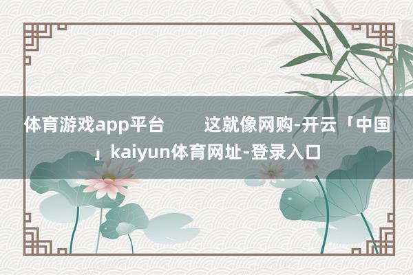 体育游戏app平台 这就像网购-开云「中国」kaiyun体育网址-登录入口