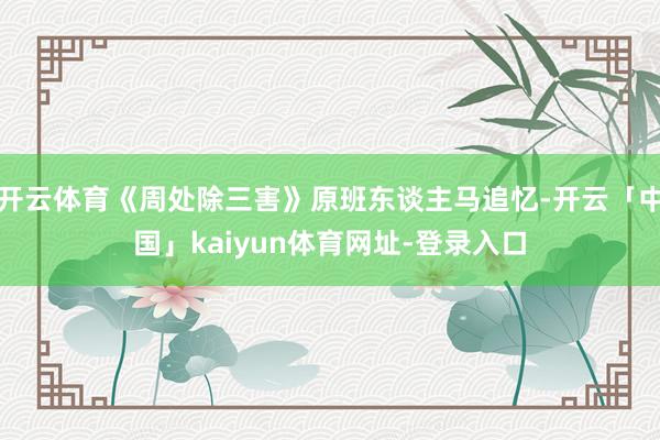 开云体育《周处除三害》原班东谈主马追忆-开云「中国」kaiyun体育网址-登录入口