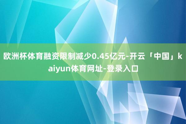 欧洲杯体育融资限制减少0.45亿元-开云「中国」kaiyun体育网址-登录入口