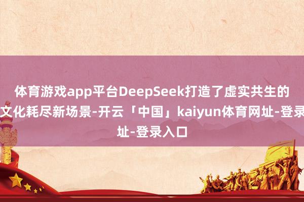 体育游戏app平台DeepSeek打造了虚实共生的旅游文化耗尽新场景-开云「中国」kaiyun体育网址-登录入口