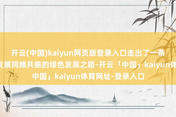 开云(中国)kaiyun网页版登录入口走出了一条生态保护与经济发展同频共振的绿色发展之路-开云「中国」kaiyun体育网址-登录入口