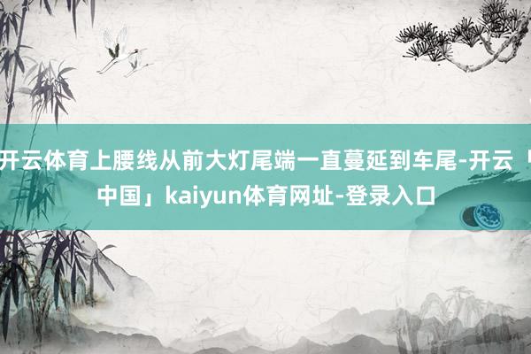 开云体育上腰线从前大灯尾端一直蔓延到车尾-开云「中国」kaiyun体育网址-登录入口
