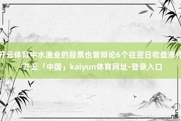 开云体育中水渔业的股票也曾辩论6个往翌日收盘涨停-开云「中国」kaiyun体育网址-登录入口