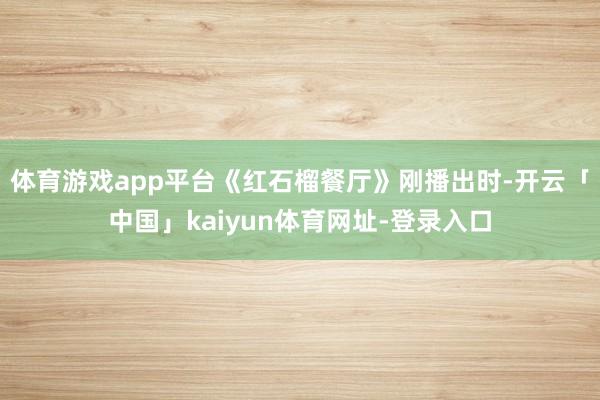 体育游戏app平台《红石榴餐厅》刚播出时-开云「中国」kaiyun体育网址-登录入口