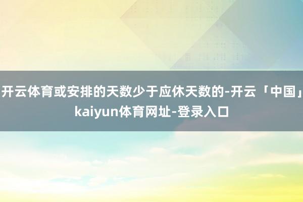 开云体育或安排的天数少于应休天数的-开云「中国」kaiyun体育网址-登录入口