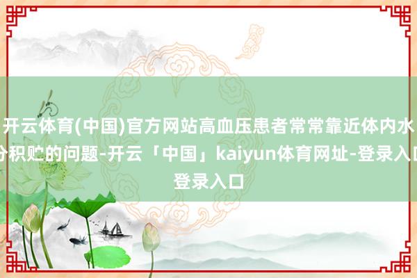 开云体育(中国)官方网站高血压患者常常靠近体内水分积贮的问题-开云「中国」kaiyun体育网址-登录入口