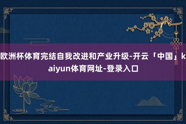 欧洲杯体育完结自我改进和产业升级-开云「中国」kaiyun体育网址-登录入口