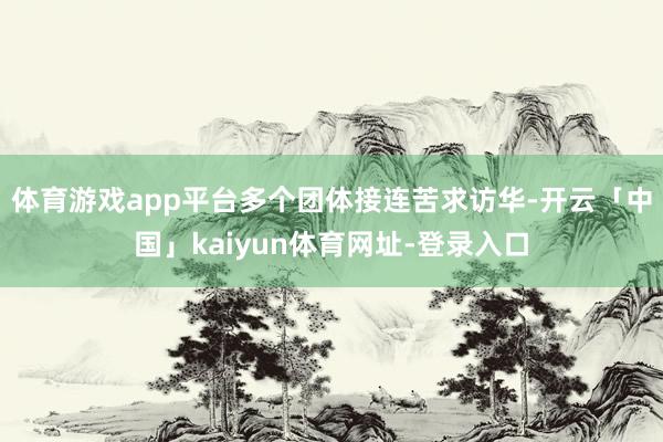 体育游戏app平台多个团体接连苦求访华-开云「中国」kaiyun体育网址-登录入口