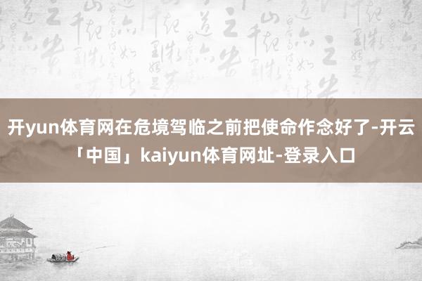 开yun体育网在危境驾临之前把使命作念好了-开云「中国」kaiyun体育网址-登录入口