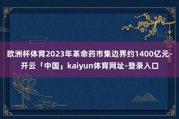 欧洲杯体育2023年革命药市集边界约1400亿元-开云「中国」kaiyun体育网址-登录入口