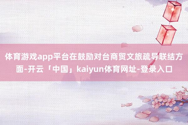 体育游戏app平台 在鼓励对台商贸文旅疏导联结方面-开云「中国」kaiyun体育网址-登录入口