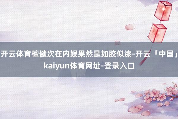 开云体育檀健次在内娱果然是如胶似漆-开云「中国」kaiyun体育网址-登录入口